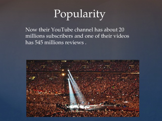 Popularity Now their YouTube channel has about 20 millions subscribers and one of their videos has 545 millions reviews . 