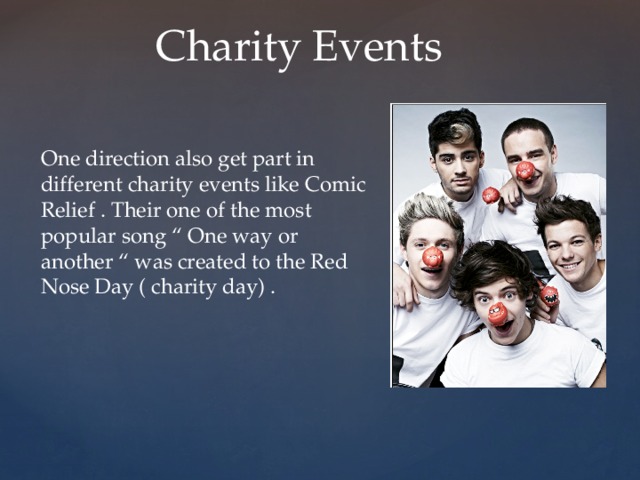 Charity Events One direction also get part in different charity events like Comic Relief . Their one of the most popular song “ One way or another “ was created to the Red Nose Day ( charity day) . 