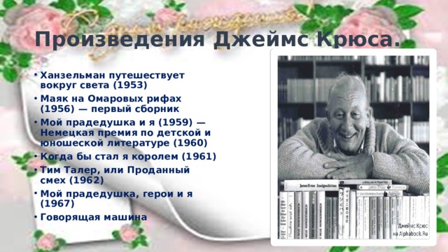 Произведения Джеймс Крюса. Ханзельман путешествует вокруг света (1953) Маяк на Омаровых рифах (1956) — первый сборник Мой прадедушка и я (1959) — Немецкая премия по детской и юношеской литературе (1960) Когда бы стал я королем (1961) Тим Талер, или Проданный смех (1962) Мой прадедушка, герои и я (1967) Говорящая машина 