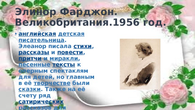 Элинор Фарджон.  Великобритания.1956 год. английская  детская  писательница . Элеанор писала стихи , рассказы и повести , притчи и миракли , песенные  тексты к оперным спектаклям для детей, но главным в её творчестве были сказки . Также на её счету ряд сатирических рассказов для взрослых. 
