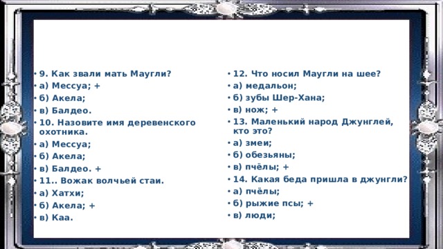 9. Как звали мать Маугли? а) Мессуа; + б) Акела; в) Балдео. 10. Назовите имя деревенского охотника. а) Мессуа; б) Акела; в) Балдео. + 11.. Вожак волчьей стаи. а) Хатхи; б) Акела; + в) Каа. 12. Что носил Маугли на шее? а) медальон; б) зубы Шер-Хана; в) нож; + 13. Маленький народ Джунглей, кто это? а) змеи; б) обезьяны; в) пчёлы; + 14. Какая беда пришла в джунгли? а) пчёлы; б) рыжие псы; + в) люди; 