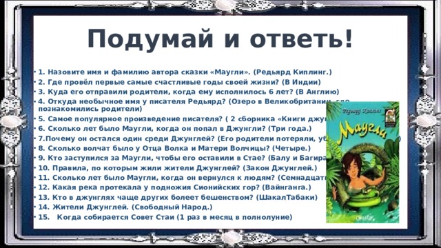 Подумай и ответь! 1. Назовите имя и фамилию автора сказки «Маугли». (Редьярд Киплинг.) 2. Где провёл первые самые счастливые годы своей жизни? (В Индии) 3. Куда его отправили родители, когда ему исполнилось 6 лет? (В Англию) 4. Откуда необычное имя у писателя Редьярд? (Озеро в Великобритании, где познакомились родители) 5. Самое популярное произведение писателя? ( 2 сборника «Книги джунглей») 6. Сколько лет было Маугли, когда он попал в Джунгли? (Три года.) 7.Почему он остался один среди Джунглей? (Его родители потеряли, убегая от Шер-Хана) 8. Сколько волчат было у Отца Волка и Матери Волчицы? (Четыре.) 9. Кто заступился за Маугли, чтобы его оставили в Стае? (Балу и Багира) 10. Правила, по которым жили жители Джунглей? (Закон Джунглей.) 11. Сколько лет было Маугли, когда он вернулся к людям? (Семнадцать.) 12. Какая река протекала у подножия Сионийских гор? (Вайнганга.) 13. Кто в джунглях чаще других болеет бешенством? (ШакалТабаки) 14. Жители Джунглей. (Свободный Народ.) 15.   Когда собирается Совет Стаи (1 раз в месяц в полнолуние) 