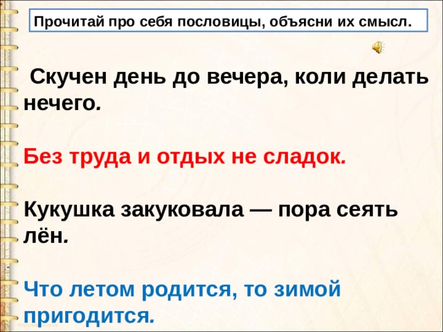 Прочитай про себя пословицы, объясни их смысл.  Скучен день до вечера, коли делать нечего .  Без труда и отдых не сладок .  Кукушка закуковала — пора сеять лён .  Что летом родится, то зимой пригодится . 