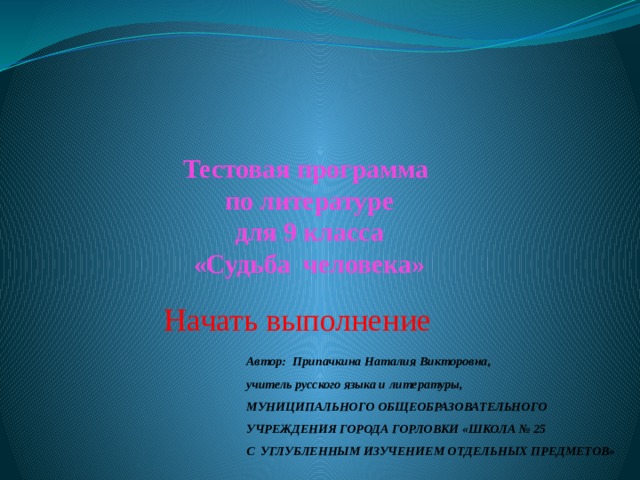 Тестовая программа  по литературе  для 9 класса  «Судьба человека» Начать выполнение Автор: Припачкина Наталия Викторовна,  учитель русского языка и литературы, МУНИЦИПАЛЬНОГО ОБЩЕОБРАЗОВАТЕЛЬНОГО УЧРЕЖДЕНИЯ ГОРОДА ГОРЛОВКИ «ШКОЛА № 25  С УГЛУБЛЕННЫМ ИЗУЧЕНИЕМ ОТДЕЛЬНЫХ ПРЕДМЕТОВ» 