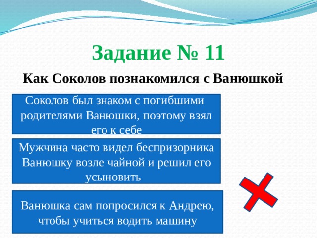 Задание № 11  Как Соколов познакомился с Ванюшкой  Соколов был знаком с погибшими родителями Ванюшки, поэтому взял его к себе Мужчина часто видел беспризорника Ванюшку возле чайной и решил его усыновить Ванюшка сам попросился к Андрею, чтобы учиться водить машину 