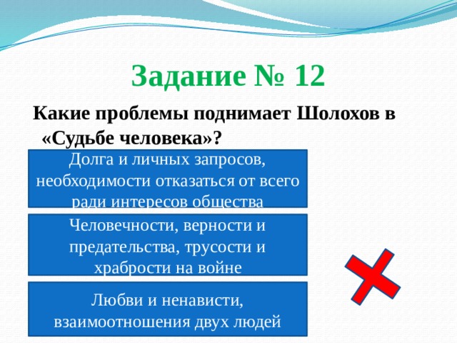Задание № 12  Какие проблемы поднимает Шолохов в «Судьбе человека»?  Долга и личных запросов, необходимости отказаться от всего ради интересов общества Человечности, верности и предательства, трусости и храбрости на войне Любви и ненависти, взаимоотношения двух людей 