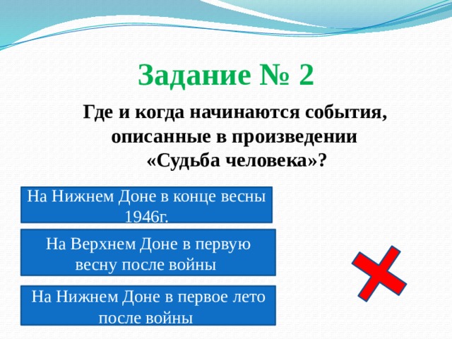 Задание № 2  Где и когда начинаются события, описанные в произведении  «Судьба человека»? На Нижнем Доне в конце весны 1946г. На Верхнем Доне в первую весну после войны На Нижнем Доне в первое лето после войны 