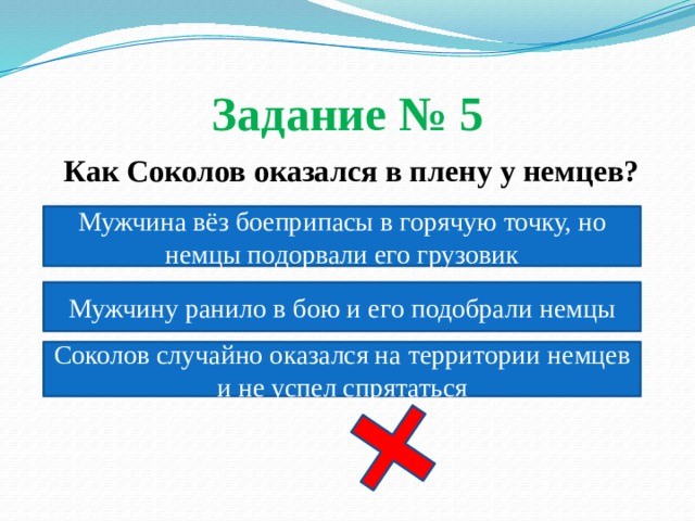 Задание № 5  Как Соколов оказался в плену у немцев? Мужчина вёз боеприпасы в горячую точку, но немцы подорвали его грузовик Мужчину ранило в бою и его подобрали немцы Соколов случайно оказался на территории немцев и не успел спрятаться 