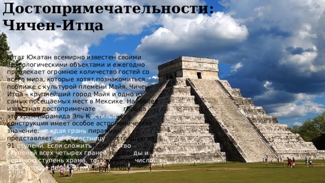 Достопримечательности:  Чичен-Итца Штат Юкатан всемирно известен своими археологическими объектами и ежегодно привлекает огромное количество гостей со всего мира, которые хотят познакомиться поближе с культурой племени Майя. Чичен-Итца – крупнейший город Майя и одно из самых посещаемых мест в Мексике. Наиболее известная достопримечате льность города – это храм-пирамида Эль К астильо. Его конструкция имеет особое астрономическое значение: каждая грань пирамиды представляет собой лестницу , состоящую из 91 ступени. Если сложить количе ство  ступеней всех четырех граней пирами ды  и верхнюю ступень храма, то получится число 365, которое равно числу дней в году .  