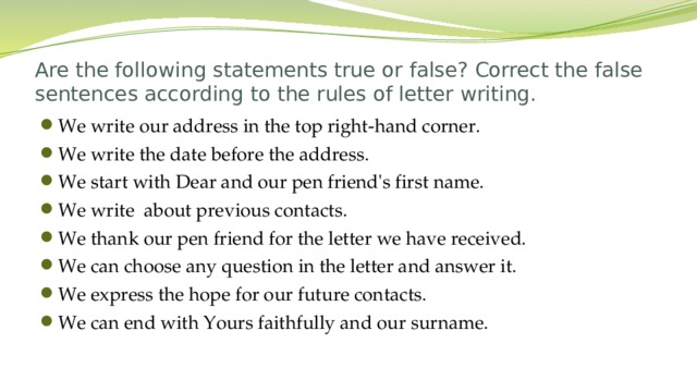 Are the following statements true or false? Correct the false sentences according to the rules of letter writing. We write our address in the top right-hand corner. We write the date before the address. We start with Dear and our pen friend's first name. We write about previous contacts. We thank our pen friend for the letter we have received. We can choose any question in the letter and answer it. We express the hope for our future contacts. We can end with Yours faithfully and our surname.  