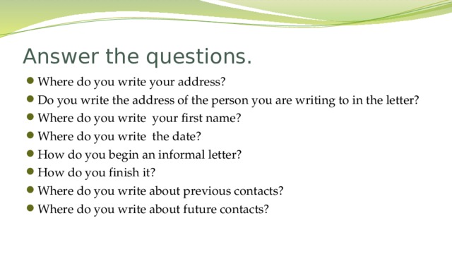 Answer the questions. Where do you write your address? Do you write the address of the person you are writing to in the letter? Where do you write your first name? Where do you write the date? How do you begin an informal letter? How do you finish it? Where do you write about previous contacts? Where do you write about future contacts?  