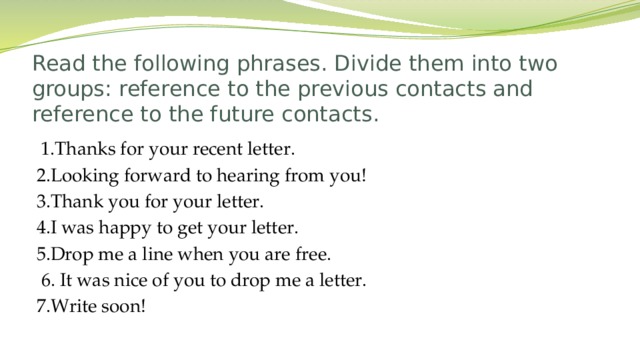 Read the following phrases. Divide them into two groups: reference to the previous contacts and reference to the future contacts.  1.Thanks for your recent letter. 2.Looking forward to hearing from you! 3.Thank you for your letter. 4.I was happy to get your letter. 5.Drop me a line when you are free.  6. It was nice of you to drop me a letter. 7.Write soon!  