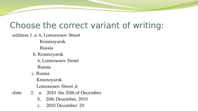 Choose the correct variant of writing: -address 1. a. 6, Lomonosov Street  Krasnoyarsk  Russia  b. Krasnoyarsk  6, Lomonosov Street  Russia  c. Russia  Krasnoyarsk  Lomonosov Street ,6 -date 2. a. 2010 the 20th of December  b. 20th December, 2010  c. 2010 December 20  