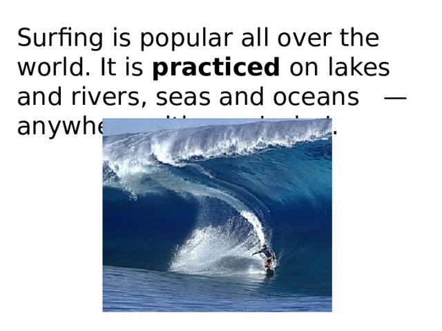 Surfing is popular all over the world. It is  practiced  on lakes and rivers, seas and oceans   — anywhere with good wind. 