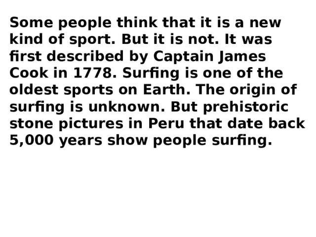 Some people think that it is a new kind of sport. But it is not. It was first described by Captain James Cook in 1778. Surfing is one of the oldest sports on Earth. The origin of surfing is unknown. But prehistoric stone pictures in Peru that date back 5,000 years show people surfing. 