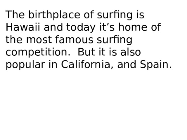 The birthplace of surfing is Hawaii and today it’s home of the most famous surfing competition. But it is also popular in California, and Spain. 