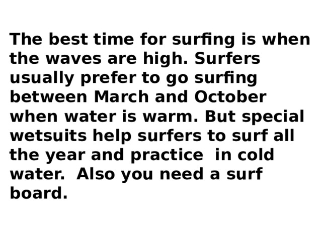 The best time for surfing is when the waves are high. Surfers usually prefer to go surfing between March and October when water is warm. But special wetsuits help surfers to surf all the year and practice in cold water. Also you need a surf board. 