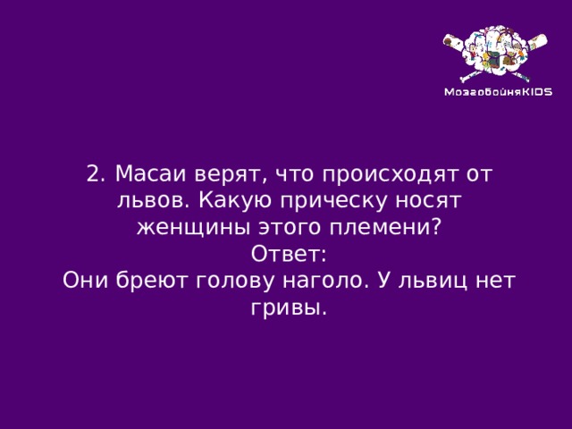 2.  Масаи верят, что происходят от львов. Какую прическу носят женщины этого племени? Ответ: Они бреют голову наголо. У львиц нет гривы. 