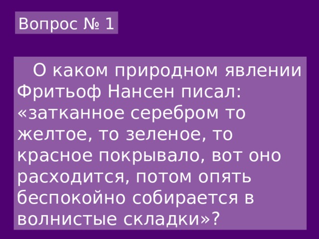 Вопрос № 1  О каком природном явлении Фритьоф Нансен писал: «затканное серебром то желтое, то зеленое, то красное покрывало, вот оно расходится, потом опять беспокойно собирается в волнистые складки»? 