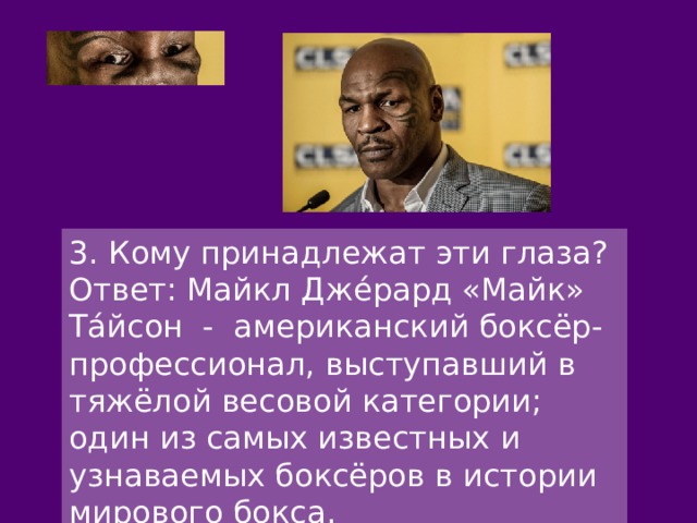 3. Кому принадлежат эти глаза? Ответ: Майкл Дже́рард «Майк» Та́йсон - американский боксёр-профессионал, выступавший в тяжёлой весовой категории; один из самых известных и узнаваемых боксёров в истории мирового бокса. 