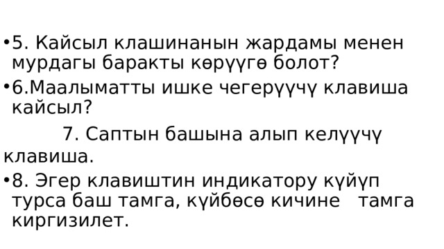5. Кайсыл клашинанын жардамы менен мурдагы баракты көрүүгө болот? 6.Маалыматты ишке чегерүүчү клавиша кайсыл?  7. Саптын башына алып келүүчү клавиша. 8. Эгер клавиштин индикатору күйүп турса баш тамга, күйбөсө кичине тамга киргизилет. 
