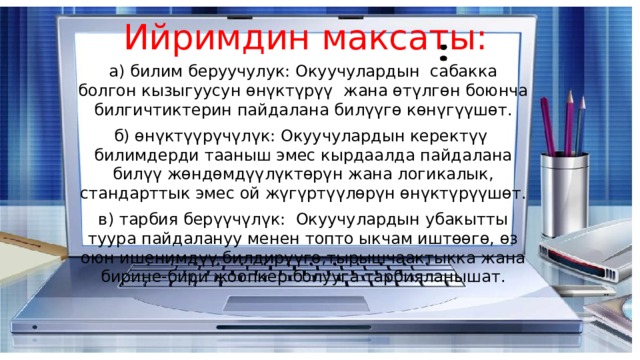 Ийримдин максаты: а) билим беруучулук: Окуучулардын сабакка болгон кызыгуусун өнүктүрүү жана өтүлгөн боюнча билгичтиктерин пайдалана билүүгө көнүгүүшөт. б) өнүктүүрүчүлүк: Окуучулардын керектүү билимдерди тааныш эмес кырдаалда пайдалана билүү жөндөмдүүлүктөрүн жана логикалык, стандарттык эмес ой жүгүртүүлөрүн өнүктүрүүшөт. в) тарбия берүүчүлүк: Окуучулардын убакытты туура пайдалануу менен топто ыкчам иштөөгө, өз оюн ишенимдүү билдирүүгө,тырышчаактыкка жана бирине-бири жоопкер болууга тарбияланышат. 
