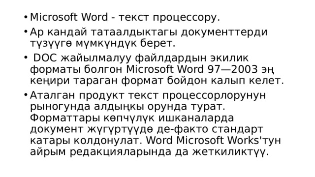 Microsoft Word - текст процессору. Ар кандай татаалдыктагы документтерди түзүүгө мүмкүндүк берет.   DOC жайылмалуу файлдардын экилик форматы болгон Microsoft Word 97—2003 эң кеңири тараган формат бойдон калып келет. Аталган продукт текст процессорлорунун рыногунда алдыңкы орунда турат. Форматтары көпчүлүк ишканаларда документ жүгүртүүдө де-факто стандарт катары колдонулат. Word Microsoft Works'тун айрым редакцияларында да жеткиликтүү. 