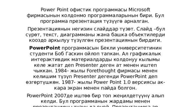 Power Point офистик программасы Microsoft фирмасынын колдонмо программаларынын бири. Бул программа презентация түзүүгө арналган.    Презентациянын негизин слайддар түзөт. Слайд –бул сүрөт, текст, диаграмманы жана башка объектилерди кооздо аркылуу түзүлгөн презентациянын бирдиги. PowerPoint  программасын Бекли университетинин студенти Боб Гаскин ойлоп тапкан. Ал графикалык интерактивдик материалдарды колдонуу кылымы келе жатат деп Presenter деген ат менен иштеп чыккан. 1984- жылы Forethought фирмасы менен келишим түзүп Presenter дегенди PowerPoint деп өзгөртүшкөн. 1987- жылы Power   Point 1.0 версиясы ак-кара экран менен пайда болгон. PowerPoint 2007де иштөө бир топ жеңилдетүүнү алып келди. Бул программанын жардамы менен презентацияны түзүү да оңой. Презентацияга ар түрдүү сүрөттөрдү, текстерди графиктерди киргизүү менен адамдын бат кабыл алуусуна жардам берет. 