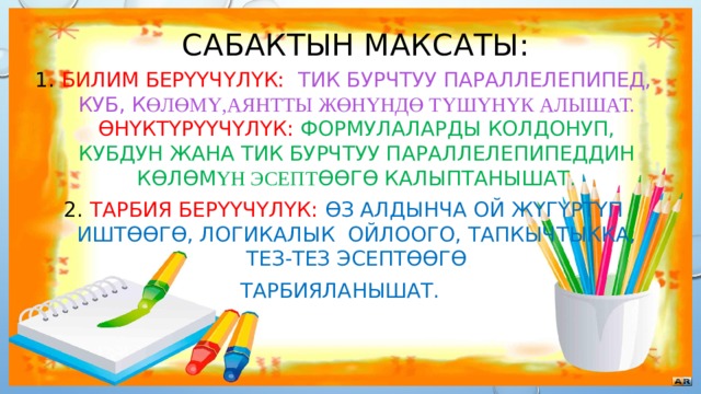 Сабактын максаты: Билим берүүчүлүк: тик бурчтуу параллелепипед, куб, к өлөмү,аянтты жөнүндө түшүнүк алышат.  ϴнүктүрүүчүлүк: формулаларды колдонуп, кубдун жана тик бурчтуу параллелепипеддин көлөм үн эсепт өөгө калыптанышат. Тарбия берүүчүлүк:  өз алдынча ой жүгүртүп иштөөгө, логикалык ойлоого, тапкычтыкка, тез-тез эсептөөгө Тарбияланышат. 