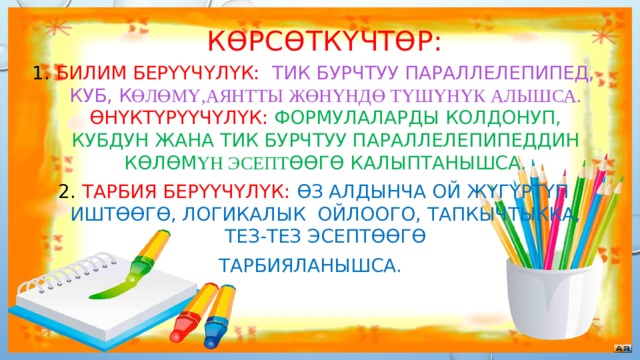 Көрсөткүчтөр: Билим берүүчүлүк: тик бурчтуу параллелепипед, куб, к өлөмү,аянтты жөнүндө түшүнүк алышса.  ϴнүктүрүүчүлүк: формулаларды колдонуп, кубдун жана тик бурчтуу параллелепипеддин көлөм үн эсепт өөгө калыптанышса. Тарбия берүүчүлүк:  өз алдынча ой жүгүртүп иштөөгө, логикалык ойлоого, тапкычтыкка, тез-тез эсептөөгө Тарбияланышса. 