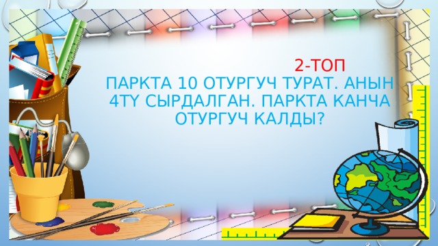  2-топ  Паркта 10 отургуч турат. Анын 4тү сырдалган. Паркта канча отургуч калды? 