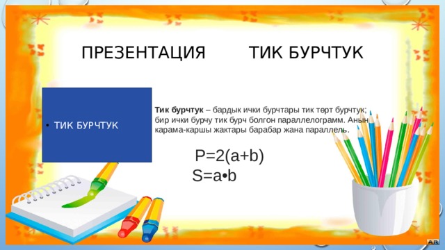 Презентация тик бурчтук Тик бурчтук Тик бурчтук  – бардык ички бурчтары тик төрт бурчтук; бир ички бурчу тик бурч болгон параллелограмм. Анын карама-каршы жактары барабар жана параллель.  P=2(a+b)  S=a•b 