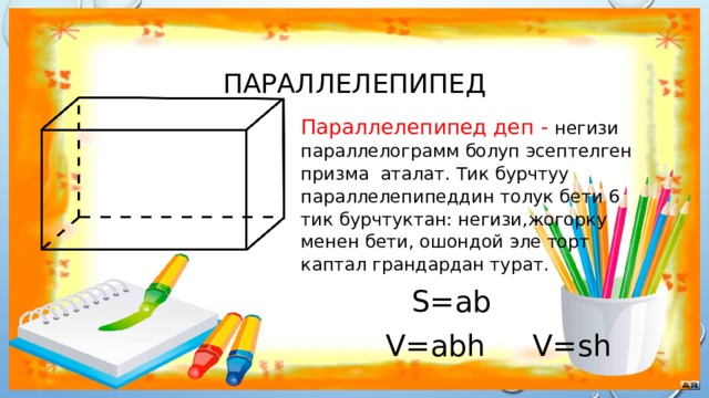 Параллелепипед Параллелепипед деп - негизи параллелограмм болуп эсептелген призма аталат. Тик бурчтуу параллелепипеддин толук бети 6 тик бурчтуктан: негизи,жогорку менен бети, ошондой эле торт каптал грандардан турат.  S=ab  V=abh V=sh 