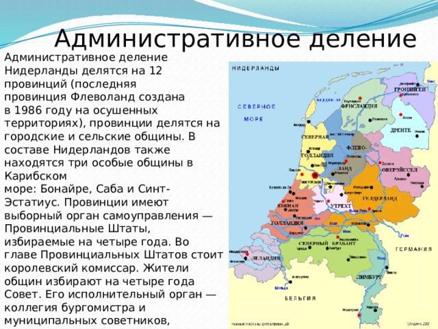 Административное деление Административное деление Нидерланды делятся на 12 провинций (последняя провинция Флеволанд создана в 1986 году на осушенных территориях), провинции делятся на городские и сельские общины. В составе Нидерландов также находятся три особые общины в Карибском море: Бонайре, Саба и Синт-Эстатиус. Провинции имеют выборный орган самоуправления — Провинциальные Штаты, избираемые на четыре года. Во главе Провинциальных Штатов стоит королевский комиссар. Жители общин избирают на четыре года Совет. Его исполнительный орган — коллегия бургомистра и муниципальных советников, возглавляемая бургомистром, который назначается королевой. Также от провинций избираются члены Первой палаты Генеральных Штатов. 