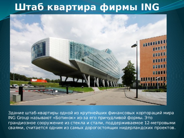 Штаб квартира фирмы ING Здание штаб-квартиры одной из крупнейших финансовых корпораций мира ING Group называют «Ботинок» из-за его причудливой формы. Это грандиозное сооружение из стекла и стали, поддерживаемое 12-метровыми сваями, считается одним из самых дорогостоящих нидерландских проектов. 