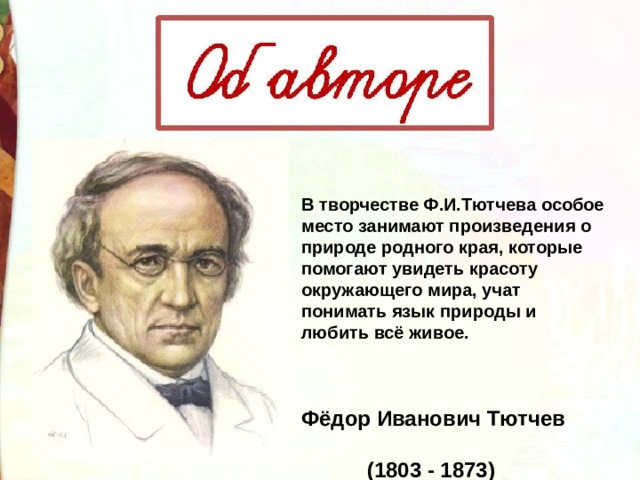 В творчестве Ф.И.Тютчева особое место занимают произведения о природе родного края, которые помогают увидеть красоту окружающего мира, учат понимать язык природы и любить всё живое.  Фёдор Иванович Тютчев  (1803 - 1873) 