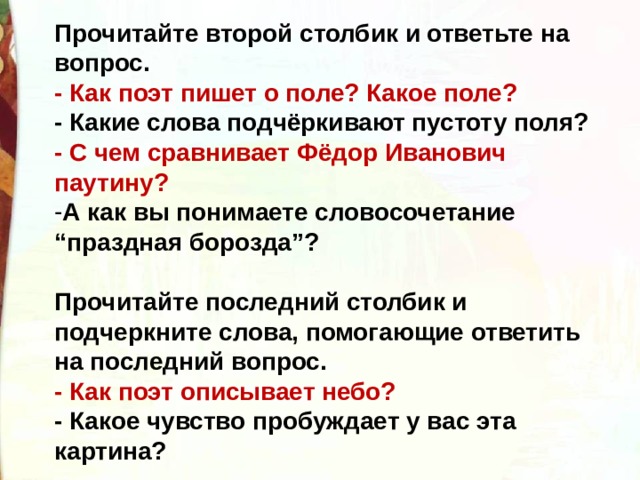 Прочитайте второй столбик и ответьте на вопрос.  - Как поэт пишет о поле? Какое поле?  - Какие слова подчёркивают пустоту поля?  - С чем сравнивает Фёдор Иванович паутину?  А как вы понимаете словосочетание “праздная борозда”?    Прочитайте последний столбик и подчеркните слова, помогающие ответить на последний вопрос. - Как поэт описывает небо?  - Какое чувство пробуждает у вас эта картина? 