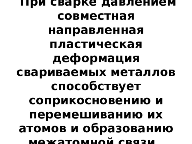  При сварке давлением совместная направленная пластическая деформация свариваемых металлов способствует соприкосновению и перемешиванию их атомов и образованию межатомной связи. 