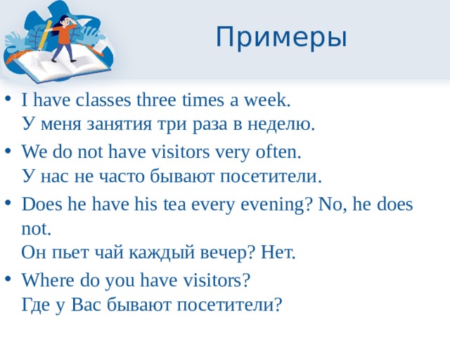 Примеры I have classes three times a week.  У меня занятия три раза в неделю. We do not have visitors very often.  У нас не часто бывают посетители. Does he have his tea every evening? No, he does not.  Он пьет чай каждый вечер? Нет. Where do you have visitors?  Где у Вас бывают посетители? 