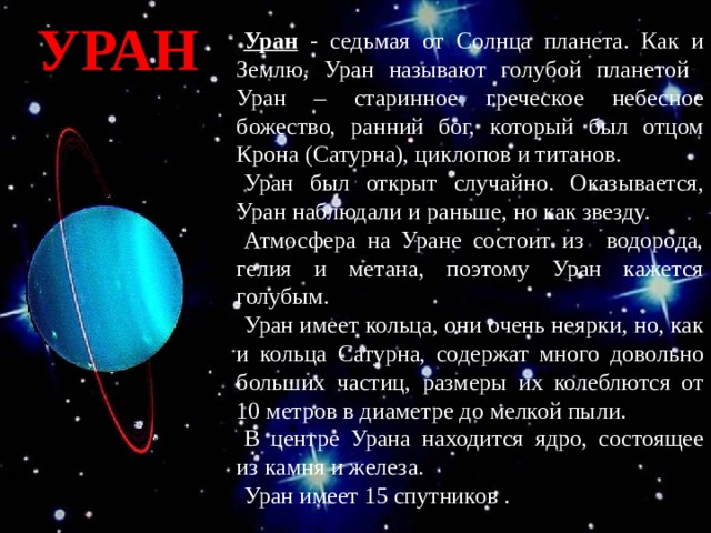 УРАН Уран - седьмая от Солнца планета. Как и Землю, Уран называют голубой планетой  Уран – старинное греческое небесное божество, ранний бог, который был отцом Крона (Сатурна), циклопов и титанов. + Уран был открыт случайно. Оказывается, Уран наблюдали и раньше, но как звезду. Атмосфера на Уране состоит из водорода, гелия и метана, поэтому Уран кажется голубым. Уран имеет кольца, они очень неярки, но, как и кольца Сатурна, содержат много довольно больших частиц, размеры их колеблются от 10 метров в диаметре до мелкой пыли. В центре Урана находится ядро, состоящее из камня и железа. Уран имеет 15 спутников .  