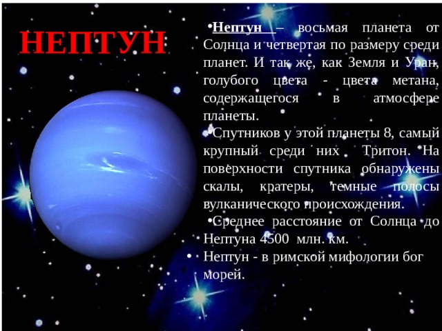 НЕПТУН Нептун – восьмая планета от Солнца и четвертая по размеру среди планет. И так же, как Земля и Уран, голубого цвета - цвета метана, содержащегося в атмосфере планеты. Спутников у этой планеты 8, самый крупный среди них Тритон. На поверхности спутника обнаружены скалы, кратеры, темные полосы вулканического происхождения. Среднее расстояние от Солнца до Нептуна 4500 млн. км. Нептун - в римской мифологии бог морей. 