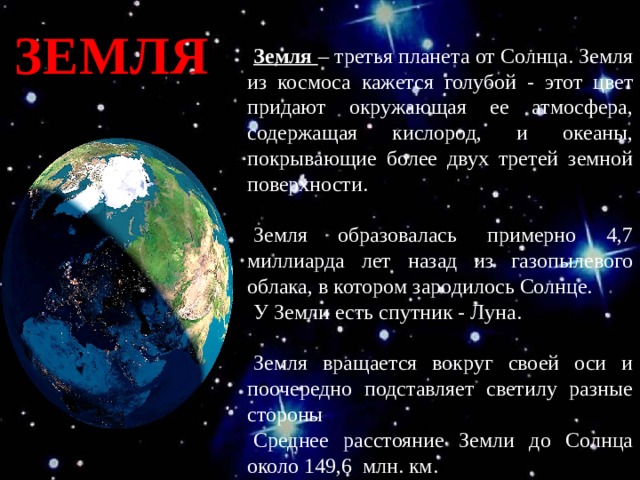 ЗЕМЛЯ Земля – третья планета от Солнца. Земля из космоса кажется голубой - этот цвет придают окружающая ее атмосфера, содержащая кислород, и океаны, покрывающие более двух третей земной поверхности. Земля образовалась примерно 4,7 миллиарда лет назад из газопылевого облака, в котором зародилось Солнце. У Земли есть спутник - Луна. Земля вращается вокруг своей оси и поочередно подставляет светилу разные стороны Среднее расстояние Земли до Солнца около 149,6 млн. км. 