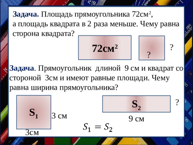 Задача. Площадь прямоугольника 72см 2 , а площадь квадрата в 2 раза меньше. Чему равна сторона квадрата? 72см 2 ? ? Задача . Прямоугольник длиной 9 см и квадрат со стороной 3см и имеют равные площади. Чему равна ширина прямоугольника? S 1 ? S 2 3 см 9 см 3см 