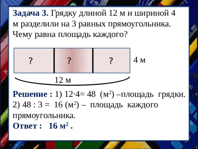Задача 3. Грядку длиной 12 м и шириной 4 м разделили на 3 равных прямоугольника. Чему равна площадь каждого? 4 м ? ? ? 12 м Решение : 1) 12·4= 48 (м 2 ) –площадь грядки. 2) 48 : 3 = 16 (м 2 ) – площадь каждого прямоугольника. Ответ : 16 м 2 . 