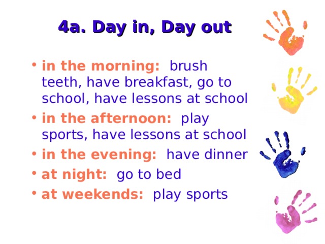 4a. Day in, Day out in the morning: brush teeth, have breakfast, go to school, have lessons at school in the afternoon: play sports, have lessons at school in the evening: have dinner at night: go to bed at weekends: play sports 