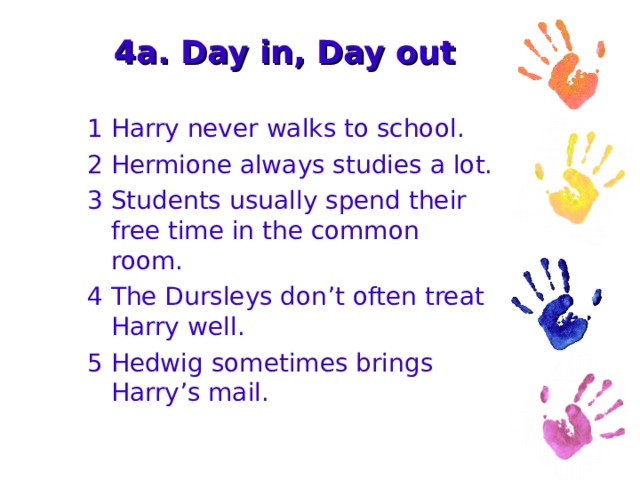 4a. Day in, Day out 1 Harry never walks to school. 2 Hermione always studies a lot. 3 Students usually spend their free time in the common room. 4 The Dursleys don’t often treat Harry well. 5 Hedwig sometimes brings Harry’s mail. 