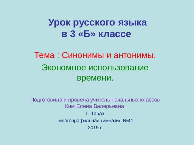  Урок русского языка  в 3 «Б» классе   Тема : Синонимы и антонимы. Экономное использование времени. Подготовила и провела учитель начальных классов Ким Елена Валерьевна Г. Тараз  многопрофильная гимназия №41 2019 г. 