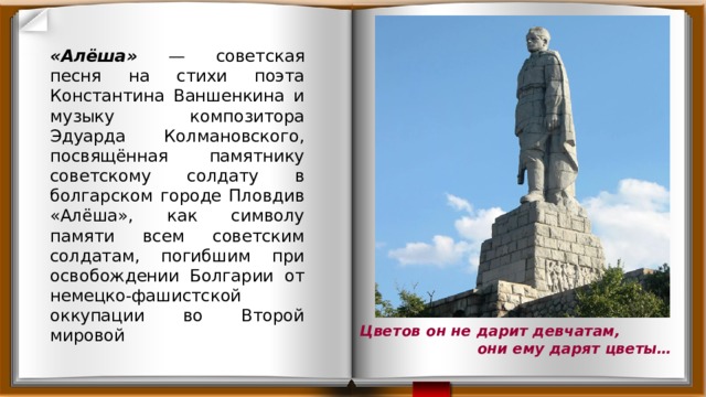 «Алёша» — советская песня на стихи поэта Константина Ваншенкина и музыку композитора Эдуарда Колмановского, посвящённая памятнику советскому солдату в болгарском городе Пловдив «Алёша», как символу памяти всем советским солдатам, погибшим при освобождении Болгарии от немецко-фашистской оккупации во Второй мировой Цветов он не дарит девчатам, они ему дарят цветы… 