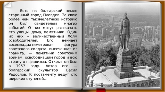  Есть на болгарской земле старинный город Пловдив. За свою более чем тысячелетнюю историю он был свидетелем многих событий. О них могут рассказать его улицы, дома, памятники. Один их них – величественный Холм освободителей. Его венчает восемнадцатиметровая фигура советского солдата, высеченная из гранита, — памятник советским воинам, освободившим город и всю страну от фашизма. Открыт он был в 1957 году. Автор его — болгарский скульптор Васил Радослов. К постаменту ведут сто широких ступеней… 