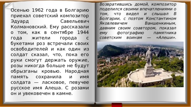 Осенью 1962 года в Болгарию приехал советский композитор Эдуард Савельевич Колмановский. Ему рассказали о том, как в сентябре 1944 года жители города с букетами роз встречали своих освободителей и как один из солдат сказал, что, пока его руки смогут держать оружие, розы никогда больше не будут обрызганы кровью. Народная память сохранила и имя солдата — ласковое, певучее русское имя Алеша. С розами он и увековечен в камне. Возвратившись домой, композитор поделился своими впечатлениями о том, что видел и слышал В Болгарии, с поэтом Константином Яковлевичем Ваншенкиным, давним своим соавтором, показал ему фотографию памятника советским воинам — «Алеши».   